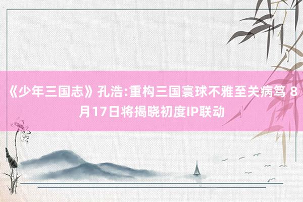《少年三国志》孔浩:重构三国寰球不雅至关病笃 8月17日将揭晓初度IP联动